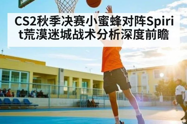 CS2秋季决赛小蜜蜂对阵Spirit荒漠迷城战术分析深度前瞻 - kaiyun