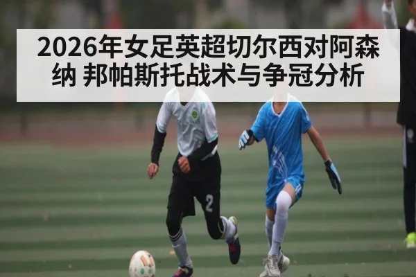 2026年女足英超切尔西对阿森纳 邦帕斯托战术与争冠分析 - kaiyun
