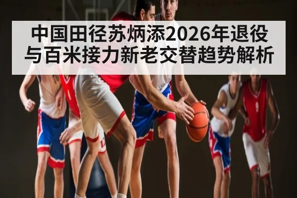 中国田径苏炳添2026年退役与百米接力新老交替趋势解析