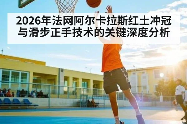 2026年法网阿尔卡拉斯红土冲冠与滑步正手技术的关键深度分析